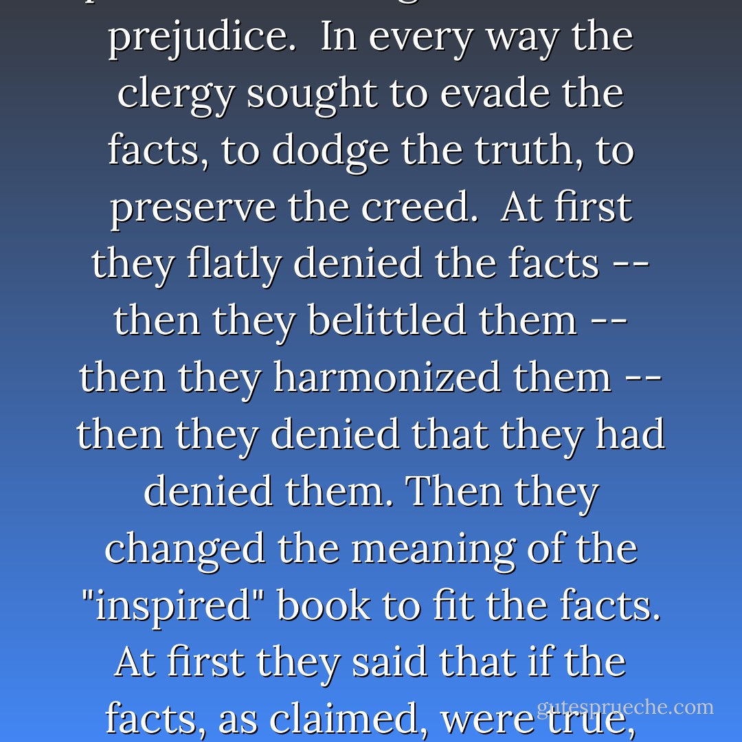 Of course the theologians fought the facts found by the geologists, the scientists, and sought to sustain the sacred Scriptures. They mistook the bones of the mastodon for those of human beings, and by them proudly proved that "there were giants in those days." They accounted for the fossils by saying that God had made them to try our faith, or that the Devil had imitated the works of the Creator.<br /><br />They answered the geologists by saying that the "days" in Genesis were long periods of time, and that after all the flood might have been local. They told the astronomers that the sun and moon were not actually, but only apparently, stopped. And that the appearance was produced by the reflection and refraction of light.<br /><br />They excused the slavery and polygamy, the robbery and murder upheld in the Old Testament by saying that the people were so degraded that Jehovah was compelled to pander to their ignorance and prejudice.<br /><br />In every way the clergy sought to evade the facts, to dodge the truth, to preserve the creed.<br /><br />At first they flatly denied the facts -- then they belittled them -- then they harmonized them -- then they denied that they had denied them. Then they changed the meaning of the "inspired" book to fit the facts. At first they said that if the facts, as claimed, were true, the Bible was false and Christianity itself a superstition. Afterward they said the facts, as claimed, were true and that they established beyond all doubt the inspiration of the Bible and the divine origin of orthodox religion.<br /><br />Anything they could not dodge, they swallowed and anything they could not swallow, they dodged.<br /><br />I gave up the Old Testament on account of its mistakes, its absurdities, its ignorance and its cruelty. I gave up the New because it vouched for the truth of the Old. I gave it up on account of its miracles, its contradictions, because Christ and his disciples believe in the existence of devils -- talked and made bargains with them. expelled them from people and animals.<br /><br />This, of itself, is enough. We know, if we know anything, that devils do not exist -- that Christ never cast them out, and that if he pretended to, he was either ignorant, dishonest or insane. - Robert G. Ingersoll