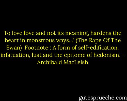 To love love and not its meaning, hardens the heart in monstrous ways..." (The Rape Of The Swan)<br /><br />Footnote : A form of self-edification, infatuation, lust and the epitome of hedonism. - Archibald MacLeish