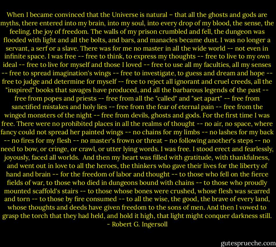 When I became convinced that the Universe is natural – that all the ghosts and gods are myths, there entered into my brain, into my soul, into every drop of my blood, the sense, the feeling, the joy of freedom. The walls of my prison crumbled and fell, the dungeon was flooded with light and all the bolts, and bars, and manacles became dust. I was no longer a servant, a serf or a slave. There was for me no master in all the wide world -- not even in infinite space. I was free -- free to think, to express my thoughts -- free to live to my own ideal -- free to live for myself and those I loved -- free to use all my faculties, all my senses -- free to spread imagination's wings -- free to investigate, to guess and dream and hope -- free to judge and determine for myself -- free to reject all ignorant and cruel creeds, all the "inspired" books that savages have produced, and all the barbarous legends of the past -- free from popes and priests -- free from all the "called" and "set apart" -- free from sanctified mistakes and holy lies -- free from the fear of eternal pain -- free from the winged monsters of the night -- free from devils, ghosts and gods. For the first time I was free. There were no prohibited places in all the realms of thought -- no air, no space, where fancy could not spread her painted wings -- no chains for my limbs -- no lashes for my back -- no fires for my flesh -- no master's frown or threat – no following another's steps -- no need to bow, or cringe, or crawl, or utter lying words. I was free. I stood erect and fearlessly, joyously, faced all worlds.<br /><br />And then my heart was filled with gratitude, with thankfulness, and went out in love to all the heroes, the thinkers who gave their lives for the liberty of hand and brain -- for the freedom of labor and thought -- to those who fell on the fierce fields of war, to those who died in dungeons bound with chains -- to those who proudly mounted scaffold's stairs -- to those whose bones were crushed, whose flesh was scarred and torn -- to those by fire consumed -- to all the wise, the good, the brave of every land, whose thoughts and deeds have given freedom to the sons of men. And then I vowed to grasp the torch that they had held, and hold it high, that light might conquer darkness still. - Robert G. Ingersoll