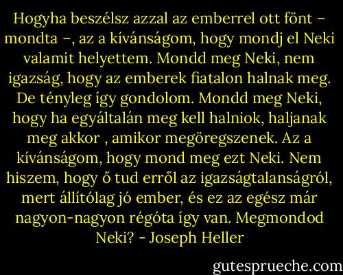 Hogyha beszélsz azzal az emberrel ott fönt – mondta –, az a kívánságom, hogy mondj el Neki valamit helyettem. Mondd meg Neki, nem igazság, hogy az emberek fiatalon halnak meg. De tényleg így gondolom. Mondd meg Neki, hogy ha egyáltalán meg kell halniok, haljanak meg akkor , amikor megöregszenek. Az a kívánságom, hogy mond meg ezt Neki. Nem hiszem, hogy ő tud erről az igazságtalanságról, mert állítólag jó ember, és ez az egész már nagyon-nagyon régóta így van. Megmondod Neki? - Joseph Heller
