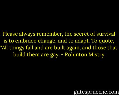 Please always remember, the secret of survival is to embrace change, and to adapt. To quote, "All things fall and are built again, and those that build them are gay. - Rohinton Mistry