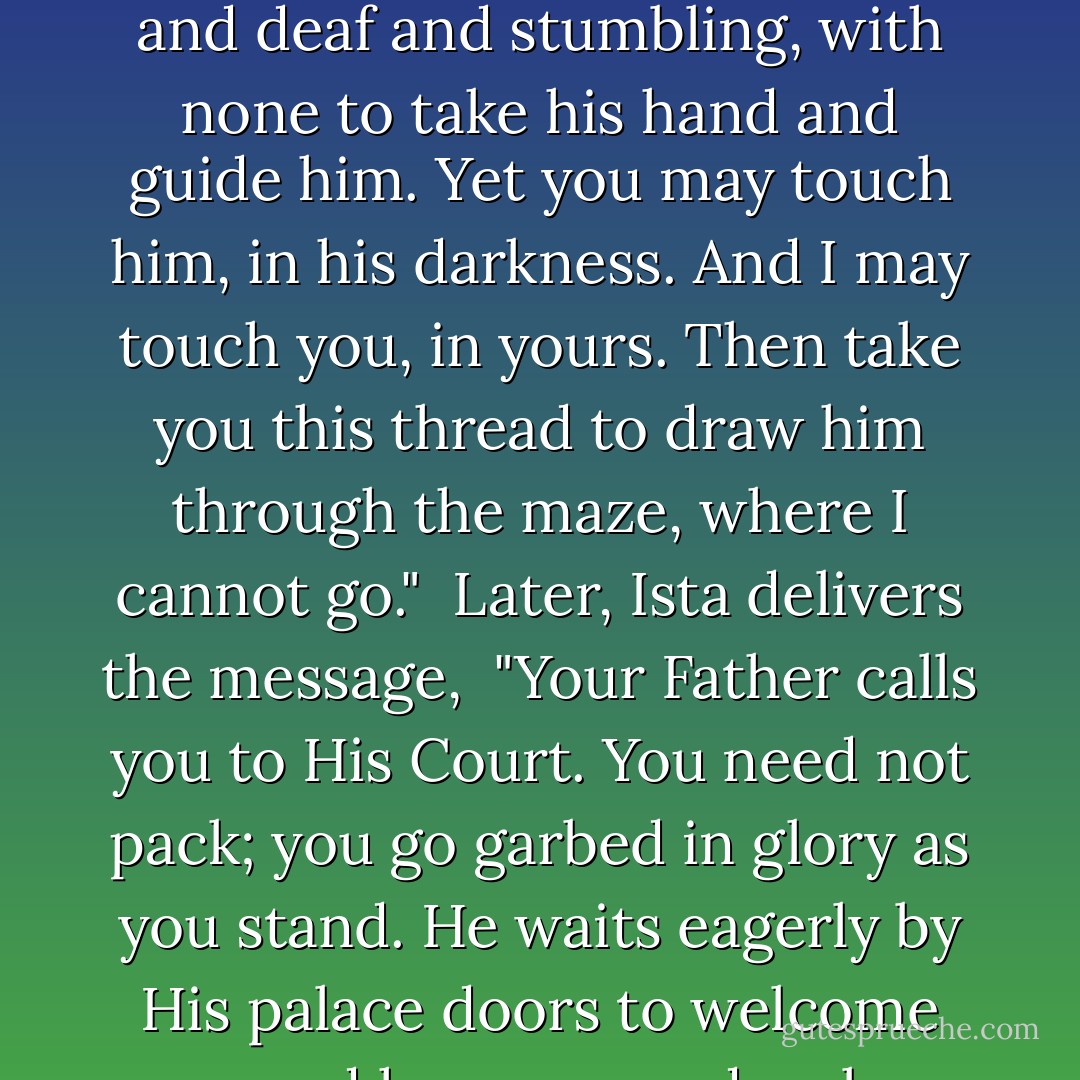 The Father of Winter says tells Ista,<br />"...For my great-souled child is very late, and lost upon his road. My calling voice cannot reach him. He cannot see the light in my window, for he is sundered from me, blind and deaf and stumbling, with none to take his hand and guide him. Yet you may touch him, in his darkness. And I may touch you, in yours. Then take you this thread to draw him through the maze, where I cannot go."<br /><br />Later, Ista delivers the message,<br /><br />"Your Father calls you to His Court. You need not pack; you go garbed in glory as you stand. He waits eagerly by His palace doors to welcome you, and has prepared a place at His high table by His side, in the company of the great-souled, honored, and best-beloved. In this I speak true. Bend your head. - Lois McMaster Bujold