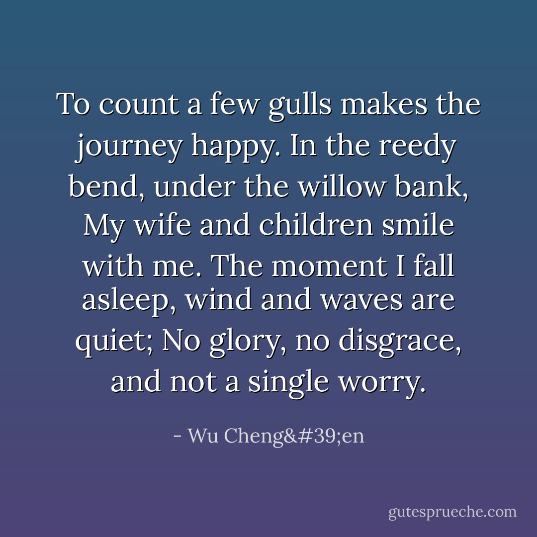 To count a few gulls makes the journey happy.<br />In the reedy bend, under the willow bank,<br />My wife and children smile with me.<br />The moment I fall asleep, wind and waves are quiet;<br />No glory, no disgrace, and not a single worry. - Wu Cheng'en