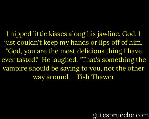 I nipped little kisses along his jawline. God, I just couldn't keep my hands or lips off of him. "God, you are the most delicious thing I have ever tasted."<br /><br />He laughed. "That's something the vampire should be saying to you, not the other way around. - Tish Thawer