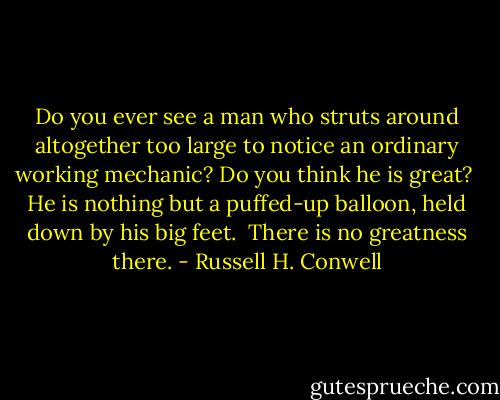 Do you ever see a man who struts around altogether too large to notice an ordinary working mechanic? Do you think he is great? <br />He is nothing but a puffed-up balloon, held down by his big feet. <br />There is no greatness there. - Russell H. Conwell