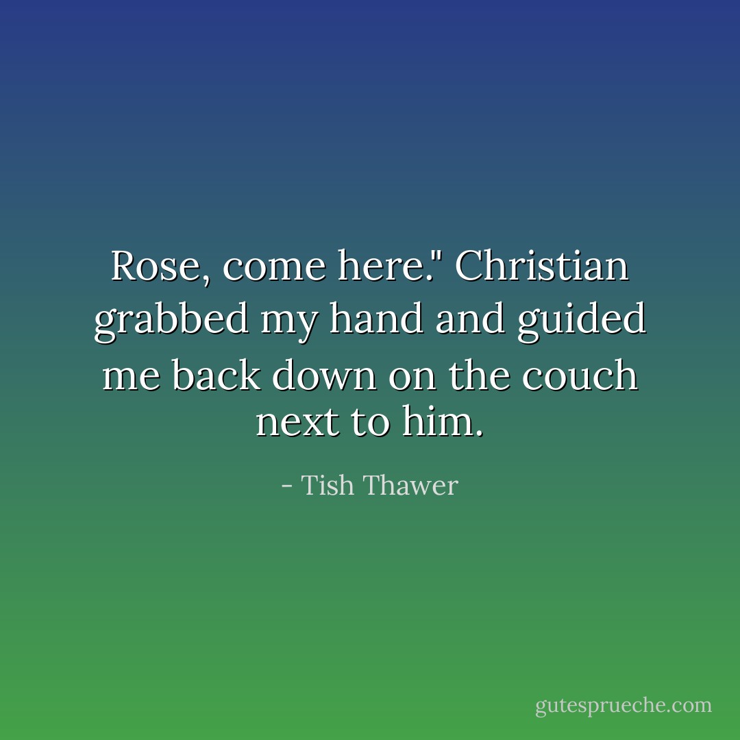Rose, come here." Christian grabbed my hand and guided me back down on the couch next to him. - Tish Thawer