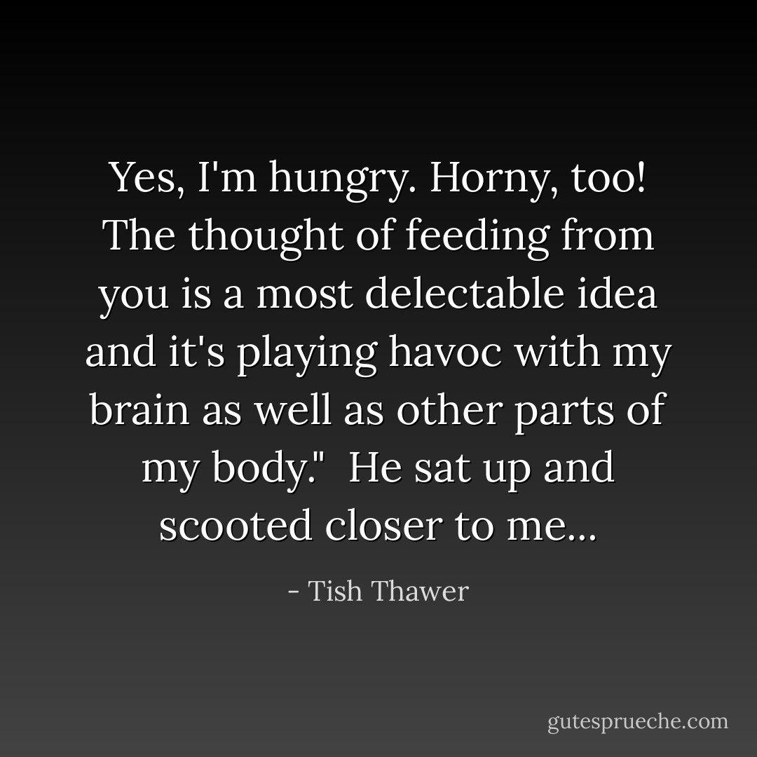 Yes, I'm hungry. Horny, too! The thought of feeding from you is a most delectable idea and it's playing havoc with my brain as well as other parts of my body."<br /><br />He sat up and scooted closer to me... - Tish Thawer