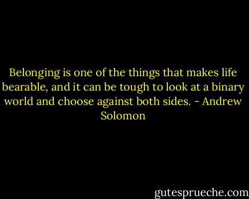 Belonging is one of the things that makes life bearable, and it can be tough to look at a binary world and choose against both sides. - Andrew Solomon
