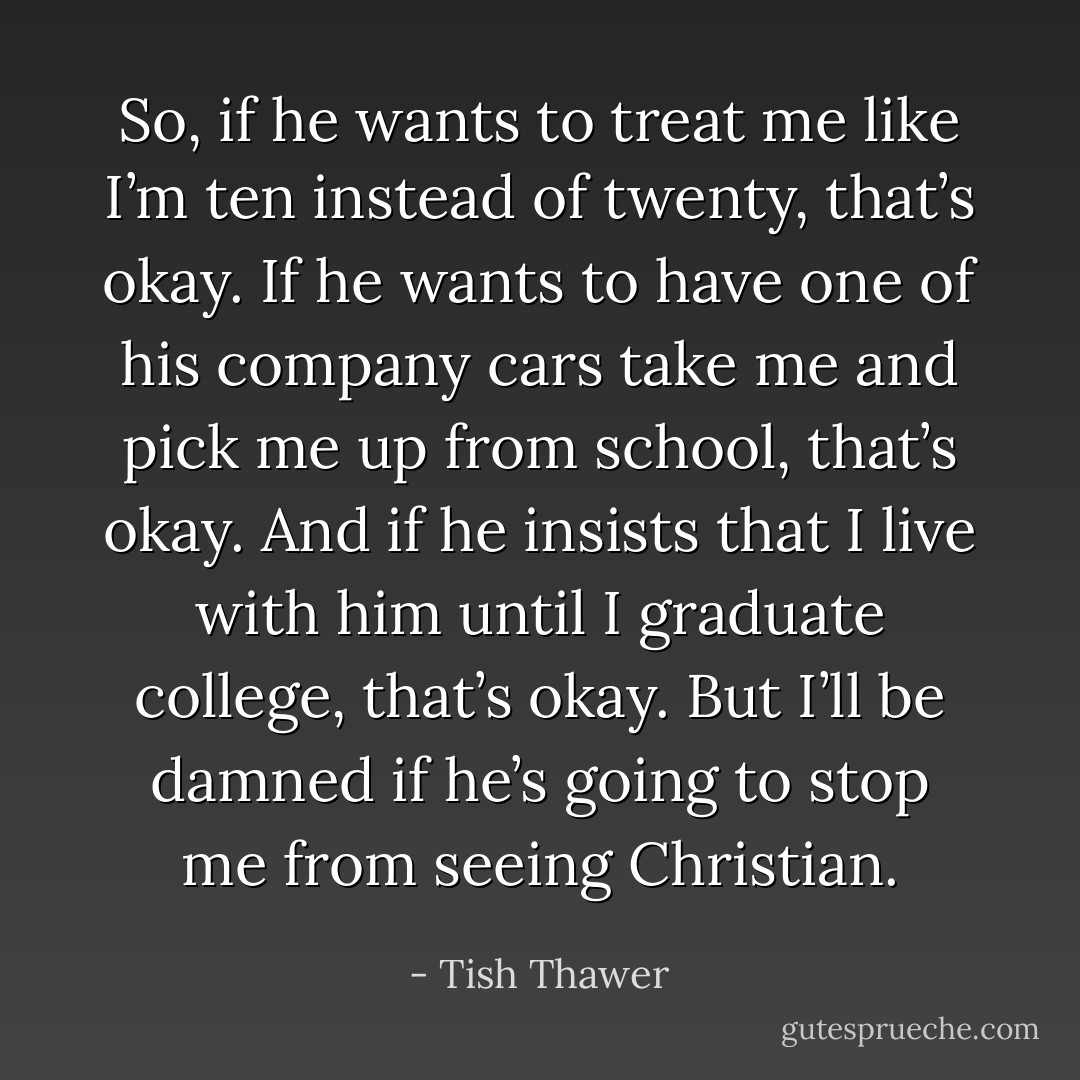 So, if he wants to treat me like I’m ten instead of twenty, that’s okay. If he wants to have one of his company cars take me and pick me up from school, that’s okay. And if he insists that I live with him until I graduate college, that’s okay. But I’ll be damned if he’s going to stop me from seeing Christian. - Tish Thawer