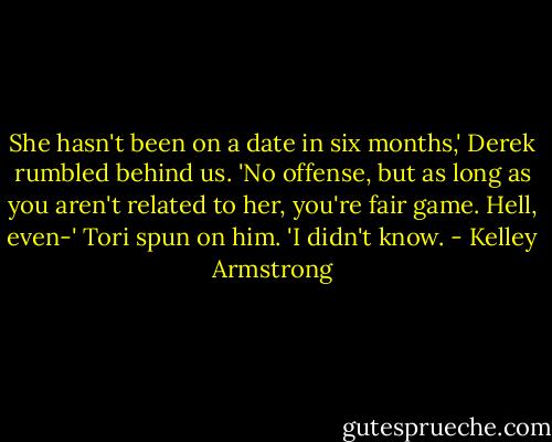 She hasn't been on a date in six months,' Derek rumbled behind us. 'No offense, but as long as you aren't related to her, you're fair game. Hell, even-'<br />Tori spun on him. 'I didn't know. - Kelley Armstrong