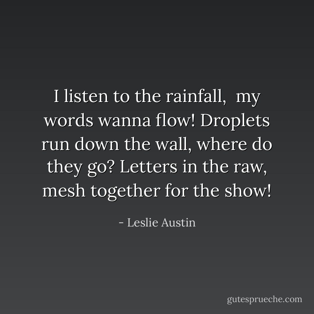 I listen to the rainfall, <br />my words wanna flow!<br />Droplets run down the wall,<br />where do they go?<br />Letters in the raw,<br />mesh together for the show! - Leslie Austin