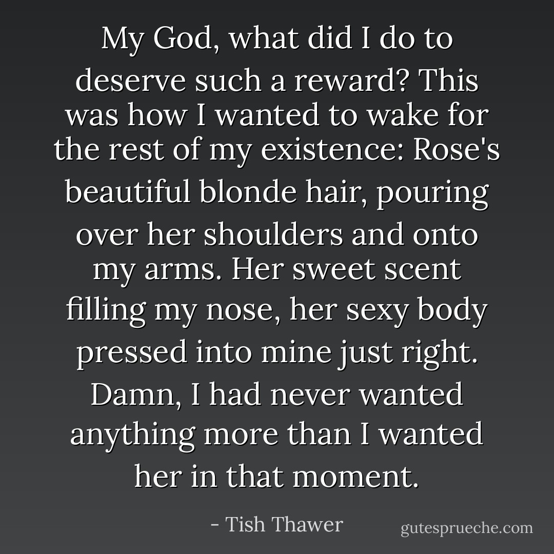 My God, what did I do to deserve such a reward? This was how I wanted to wake for the rest of my existence: Rose's beautiful blonde hair, pouring over her shoulders and onto my arms. Her sweet scent filling my nose, her sexy body pressed into mine just right. Damn, I had never wanted anything more than I wanted her in that moment. - Tish Thawer