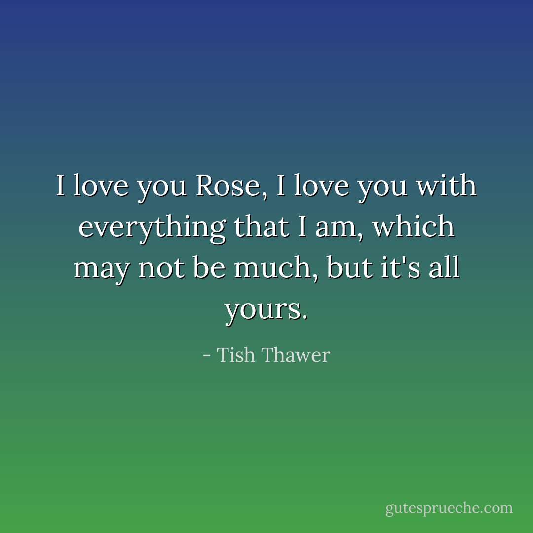 I love you Rose, I love you with everything that I am, which may not be much, but it's all yours. - Tish Thawer