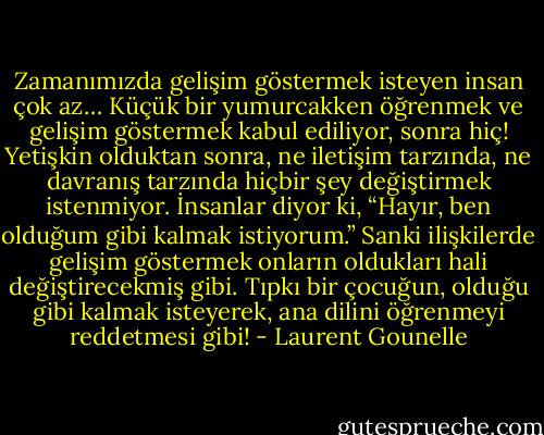 Zamanımızda gelişim göstermek isteyen insan çok az… Küçük bir yumurcakken öğrenmek ve gelişim göstermek kabul ediliyor, sonra hiç! Yetişkin olduktan sonra, ne iletişim tarzında, ne davranış tarzında hiçbir şey değiştirmek istenmiyor. İnsanlar diyor ki, “Hayır, ben olduğum gibi kalmak istiyorum.” Sanki ilişkilerde gelişim göstermek onların oldukları hali değiştirecekmiş gibi. Tıpkı bir çocuğun, olduğu gibi kalmak isteyerek, ana dilini öğrenmeyi reddetmesi gibi! - Laurent Gounelle
