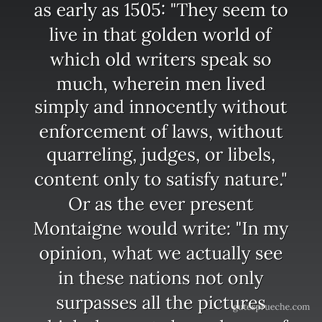 In the narrative of his third voyage Columbus wrote: "For I believe that the earthly Paradise lies here, which no one can enter except by God's leave." As for the people of this land, Peter Martyr would write as early as 1505: "They seem to live in that golden world of which old writers speak so much, wherein men lived simply and innocently without enforcement of laws, without quarreling, judges, or libels, content only to satisfy nature." Or as the ever present Montaigne would write: "In my opinion, what we actually see in these nations not only surpasses all the pictures which the poets have drawn of the Golden Age, and all their inventions representing the then happy state of mankind, but also the conception and desire of philosophy itself. - Paul Auster
