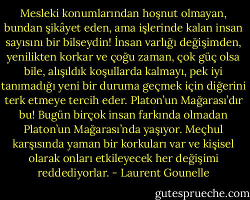 Mesleki konumlarından hoşnut olmayan, bundan şikâyet eden, ama işlerinde kalan insan sayısını bir bilseydin! İnsan varlığı değişimden, yenilikten korkar ve çoğu zaman, çok güç olsa bile, alışıldık koşullarda kalmayı, pek iyi tanımadığı yeni bir duruma geçmek için diğerini terk etmeye tercih eder. Platon’un Mağarası’dır bu! Bugün birçok insan farkında olmadan Platon’un Mağarası’nda yaşıyor. Meçhul karşısında yaman bir korkuları var ve kişisel olarak onları etkileyecek her değişimi reddediyorlar. - Laurent Gounelle