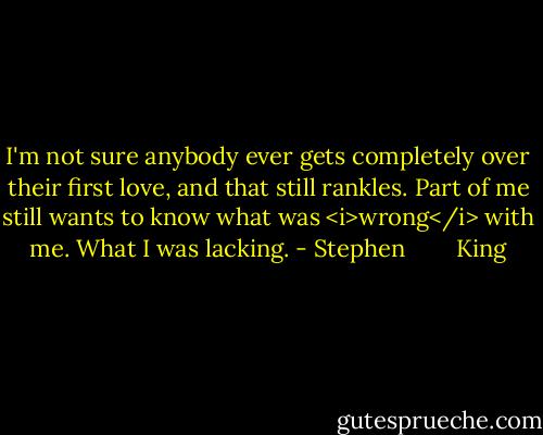 I'm not sure anybody ever gets completely over their first love, and that still rankles. Part of me still wants to know what was <i>wrong</i> with me. What I was lacking. - Stephen        King