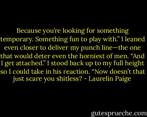 Because you’re looking for something temporary. Something fun to play with.” I leaned even closer to deliver my punch line—the one that would deter even the horniest of men. “And I get attached.” I stood back up to my full height so I could take in his reaction. “Now doesn’t that just scare you shitless? - Laurelin Paige
