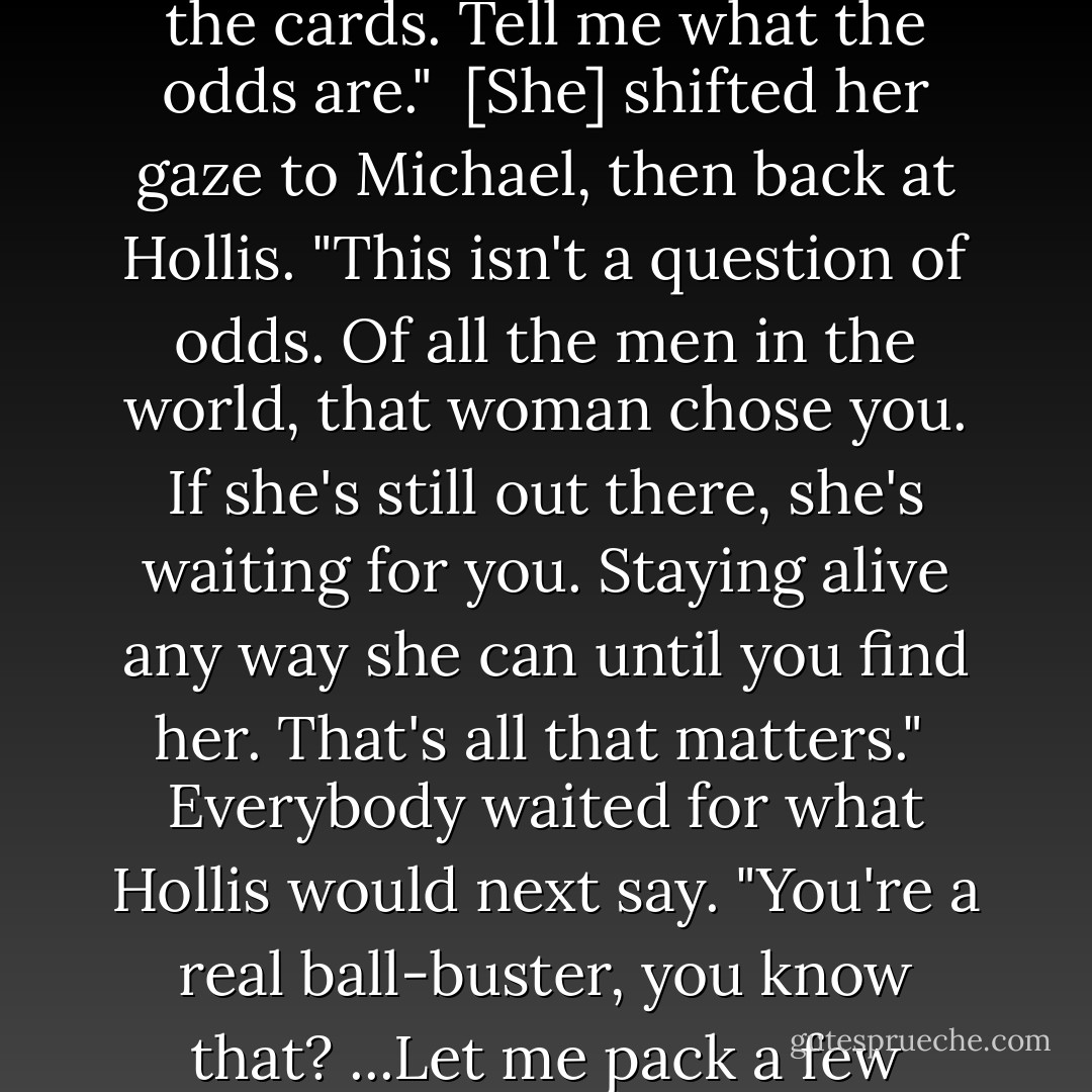 The big man shrugged, "I don't know. You're pretty good with the cards. Tell me what the odds are."<br /><br />[She] shifted her gaze to Michael, then back at Hollis. "This isn't a question of odds. Of all the men in the world, that woman chose you. If she's still out there, she's waiting for you. Staying alive any way she can until you find her. That's all that matters."<br /><br />Everybody waited for what Hollis would next say. "You're a real ball-buster, you know that? ...Let me pack a few things. - Justin Cronin