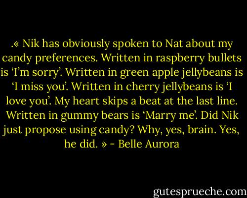 .« Nik has obviously spoken to Nat about my candy preferences.<br />Written in raspberry bullets is ‘I’m sorry’.<br />Written in green apple jellybeans is ‘I miss you’.<br />Written in cherry jellybeans is ‘I love you’.<br />My heart skips a beat at the last line.<br />Written in gummy bears is ‘Marry me’.<br />Did Nik just propose using candy?<br />Why, yes, brain. Yes, he did. » - Belle Aurora