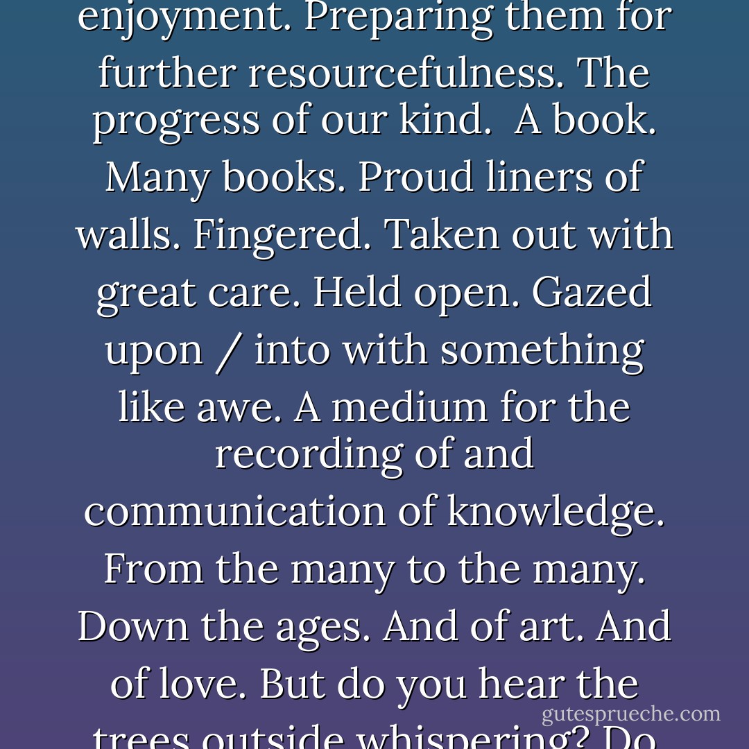 Objects and Objectives<br /><br />To contemplate LEGO. Many colours. Many shapes. Many inventive and useful shapes. Plastic. A versatile and practical substance. Symbolic of the resourcefulness of man. Oil taken from the depths of the very earth. Distillation of said raw material. Chemical processes. Pollution. Creating a product providing hours of constructive play. For children all over the world. Teaching our young. Through enjoyment. Preparing them for further resourcefulness. The progress of our kind.<br /><br />A book. Many books. Proud liners of walls. Fingered. Taken out with great care. Held open. Gazed upon / into with something like awe. A medium for the recording of and communication of knowledge. From the many to the many. Down the ages. And of art. And of love. But do you hear the trees outside whispering? Do their voices haunt you? No wonder. They are calling for their brothers. Pulped. Pressed. Coated. Printed. Bound. And for their other brothers which made the shelves to hold them. And for the roof over them as well.<br /><br />From the very beginning - everything at cost. A cave man, to get food, had to deal with the killing. And the bones from one death proved very useful for implementing the death of another. - Jay Woodman
