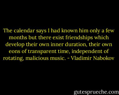 The calendar says I had known him only a few months but there exist friendships which develop their own inner duration, their own eons of transparent time, independent of rotating, malicious music. - Vladimir Nabokov