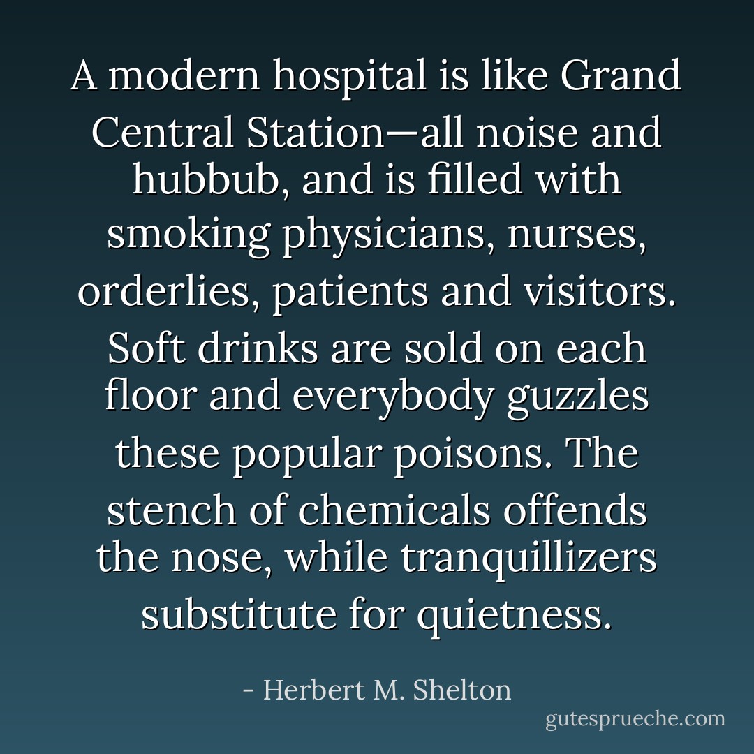 A modern hospital is like Grand Central Station—all noise and hubbub, and is filled with smoking physicians, nurses, orderlies, patients and visitors. Soft drinks are sold on each floor and everybody guzzles these popular poisons. The stench of chemicals offends the nose, while tranquillizers substitute for quietness. - Herbert M. Shelton