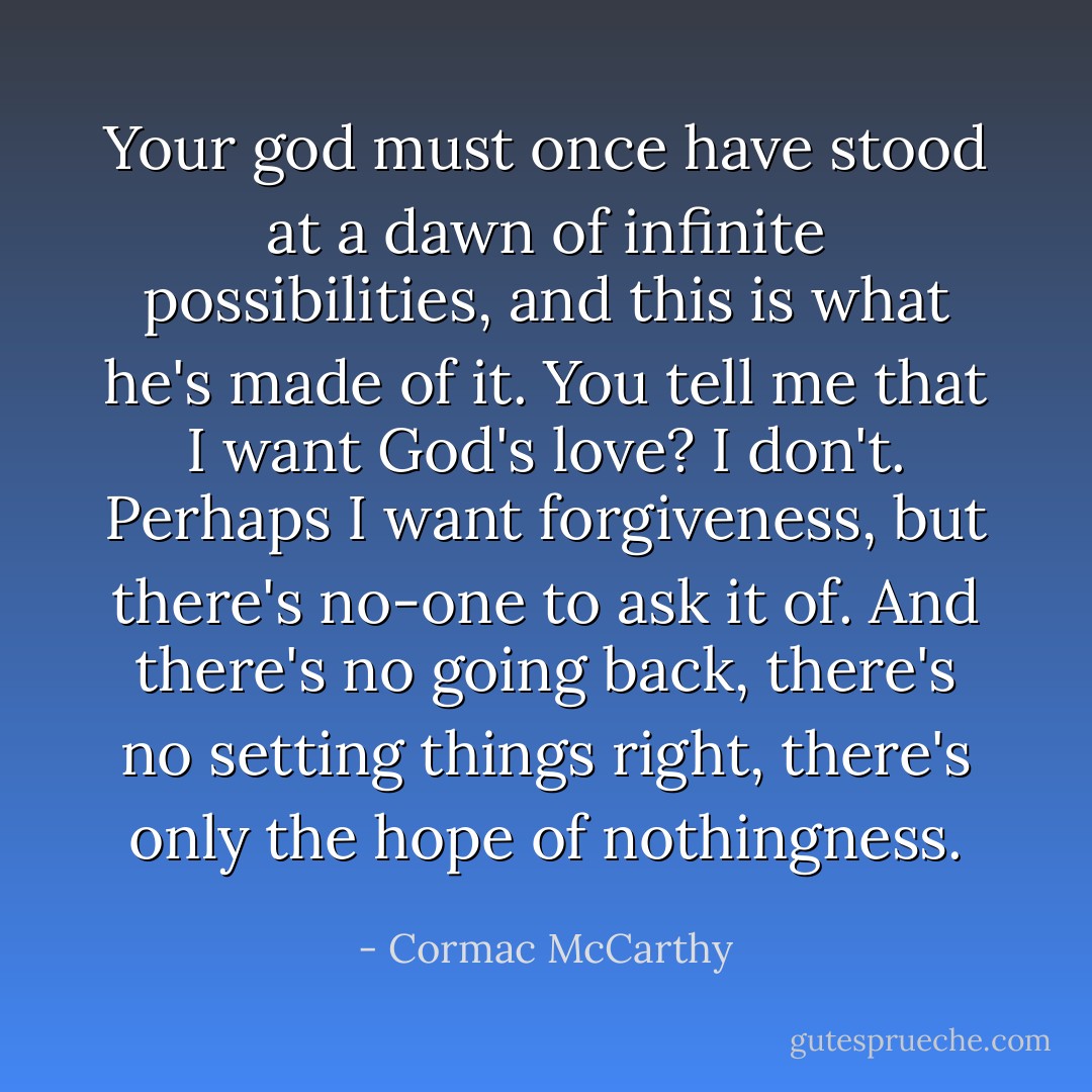 Your god must once have stood at a dawn of infinite possibilities, and this is what he's made of it. You tell me that I want God's love? I don't. Perhaps I want forgiveness, but there's no-one to ask it of. And there's no going back, there's no setting things right, there's only the hope of nothingness. - Cormac McCarthy