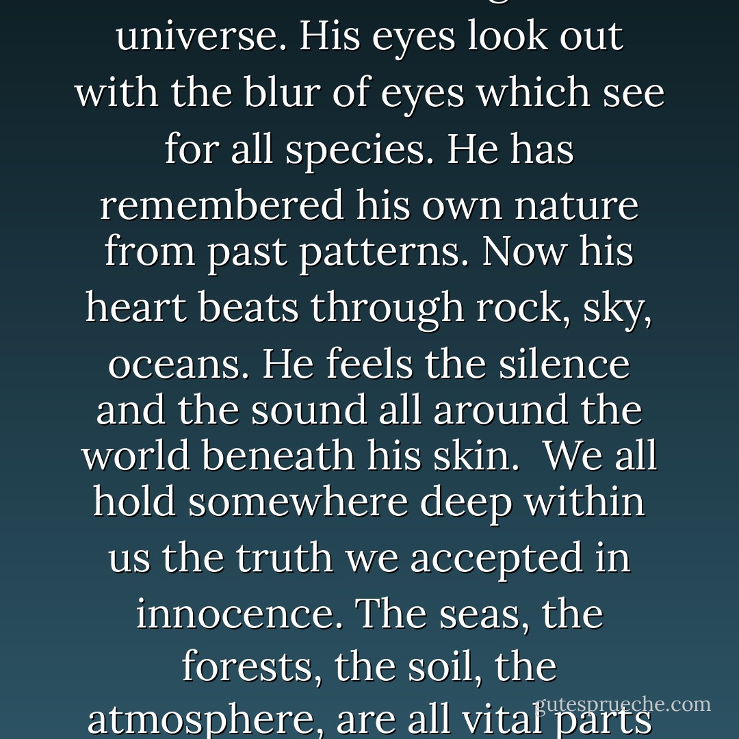 THE TRUTH OF THE VERY SMALL<br /><br />When he is born, a baby's head is filled with the knowledge of space. The circumference of his skull is as infinite as the twirlings of the universe. His eyes look out with the blur of eyes which see for all species. He has remembered his own nature from past patterns. Now his heart beats through rock, sky, oceans. He feels the silence and the sound all around the world beneath his skin.<br /><br />We all hold somewhere deep within us the truth we accepted in innocence. The seas, the forests, the soil, the atmosphere, are all vital parts of an ongoing system. By harming any part of it we must ultimately harm ourselves. It is that simple. - Jay Woodman