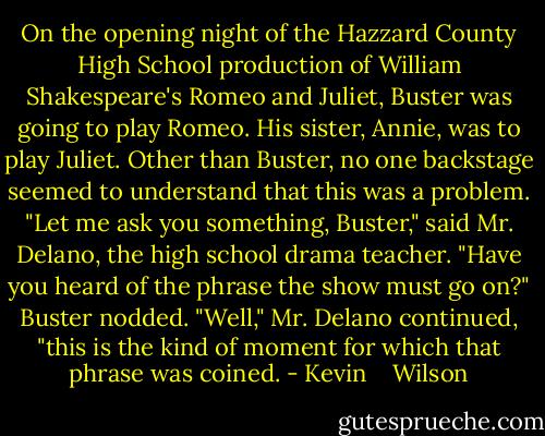 On the opening night of the Hazzard County High School production of William Shakespeare's Romeo and Juliet, Buster was going to play Romeo. His sister, Annie, was to play Juliet. Other than Buster, no one backstage seemed to understand that this was a problem. "Let me ask you something, Buster," said Mr. Delano, the high school drama teacher. "Have you heard of the phrase the show must go on?" Buster nodded. "Well," Mr. Delano continued, "this is the kind of moment for which that phrase was coined. - Kevin    Wilson