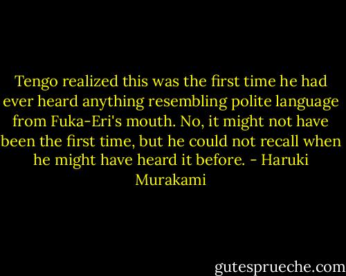 Tengo realized this was the first time he had ever heard anything resembling polite language from Fuka-Eri's mouth. No, it might not have been the first time, but he could not recall when he might have heard it before. - Haruki Murakami