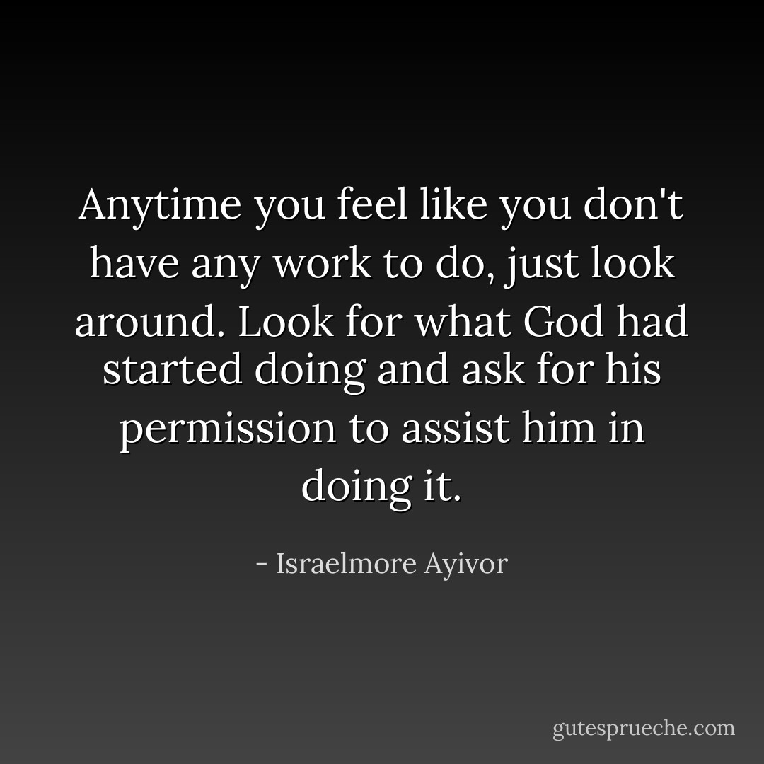 Anytime you feel like you don't have any work to do, just look around. Look for what God had started doing and ask for his permission to assist him in doing it. - Israelmore Ayivor
