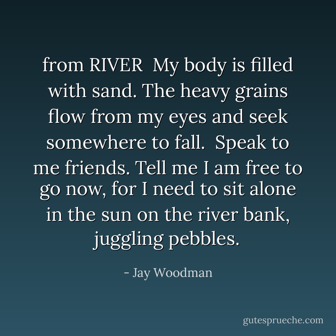 from RIVER<br /><br />My body is filled with sand. The heavy grains flow from my eyes and seek somewhere to fall.<br /><br />Speak to me friends. Tell me I am free to go now, for I need to sit alone in the sun on the river bank, juggling pebbles. - Jay Woodman