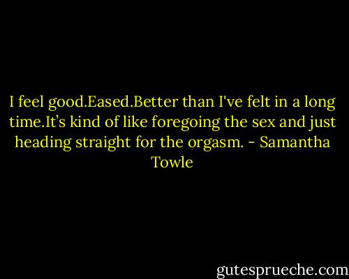 I feel good.Eased.Better than I've felt in a long time.It’s kind of like foregoing the sex and just heading straight for the orgasm. - Samantha Towle