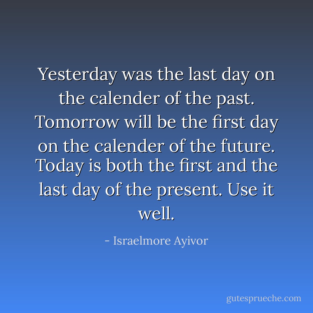 Yesterday was the last day on the calender of the past. Tomorrow will be the first day on the calender of the future. Today is both the first and the last day of the present. Use it well. - Israelmore Ayivor