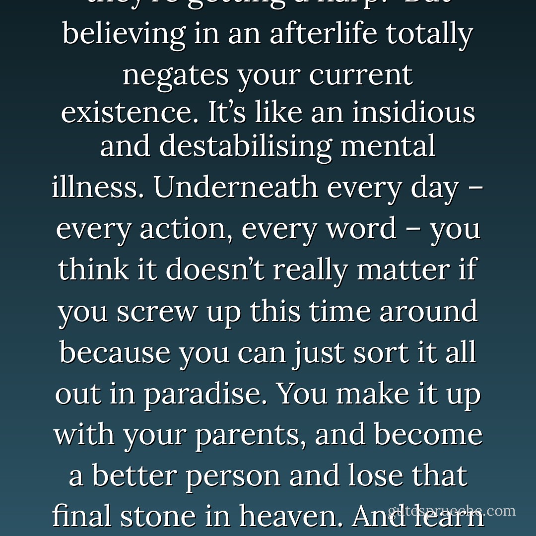 The real problem here is that we’re all dying. All of us. Every day the cells weaken and the fibres stretch and the heart gets closer to its last beat. The real cost of living is dying, and we’re spending days like millionaires: a week here, a month there, casually spunked until all you have left are the two pennies on your eyes.<br /><br />Personally, I like the fact we’re going to die. There’s nothing more exhilarating than waking up every morning and going ‘WOW! THIS IS IT! THIS IS REALLY IT!’ It focuses the mind wonderfully. It makes you love vividly, work intensely, and realise that, in the scheme of things, you really don’t have time to sit on the sofa in your pants watching Homes Under the Hammer.<br /><br />Death is not a release, but an incentive. The more focused you are on your death, the more righteously you live your life. My traditional closing-time rant – after the one where I cry that they closed that amazing chippy on Tollington Road; the one that did the pickled eggs – is that humans still believe in an afterlife. I genuinely think it’s the biggest philosophical problem the earth faces. Even avowedly non-religious people think they’ll be meeting up with nana and their dead dog, Crackers, when they finally keel over. Everyone thinks they’re getting a harp.<br /><br />But believing in an afterlife totally negates your current existence. It’s like an insidious and destabilising mental illness. Underneath every day – every action, every word – you think it doesn’t really matter if you screw up this time around because you can just sort it all out in paradise. You make it up with your parents, and become a better person and lose that final stone in heaven. And learn how to speak French. You’ll have time, after all! It’s eternity! And you’ll have wings, and it’ll be sunny! So, really, who cares what you do now? This is really just some lacklustre waiting room you’re only going to be in for 20 minutes, during which you will have no wings at all, and are forced to walk around, on your feet, like pigs do.<br /><br />If we wonder why people are so apathetic and casual about every eminently avoidable horror in the world – famine, war, disease, the seas gradually turning piss-yellow and filling with ringpulls and shattered fax machines – it’s right there. Heaven. The biggest waste of our time we ever invented, outside of jigsaws.<br /><br />Only when the majority of the people on this planet believe – absolutely – that they are dying, minute by minute, will we actually start behaving like fully sentient, rational and compassionate beings. For whilst the appeal of ‘being good’ is strong, the terror of hurtling, unstoppably, into unending nullity is a lot more effective. I’m really holding out for us all to get The Fear. The Fear is my Second Coming. When everyone in the world admits they’re going to die, we’ll really start getting some stuff done. - Caitlin Moran