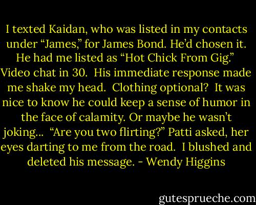I texted Kaidan, who was listed in my contacts under “James,” for James Bond. He’d chosen it. He had me listed as “Hot Chick From Gig.”<br /><br />Video chat in 30.<br /><br />His immediate response made me shake my head.<br /><br />Clothing optional?<br /><br />It was nice to know he could keep a sense of humor in the face of calamity. Or maybe he wasn’t joking...<br /><br />“Are you two flirting?” Patti asked, her eyes darting to me from the road.<br /><br />I blushed and deleted his message. - Wendy Higgins