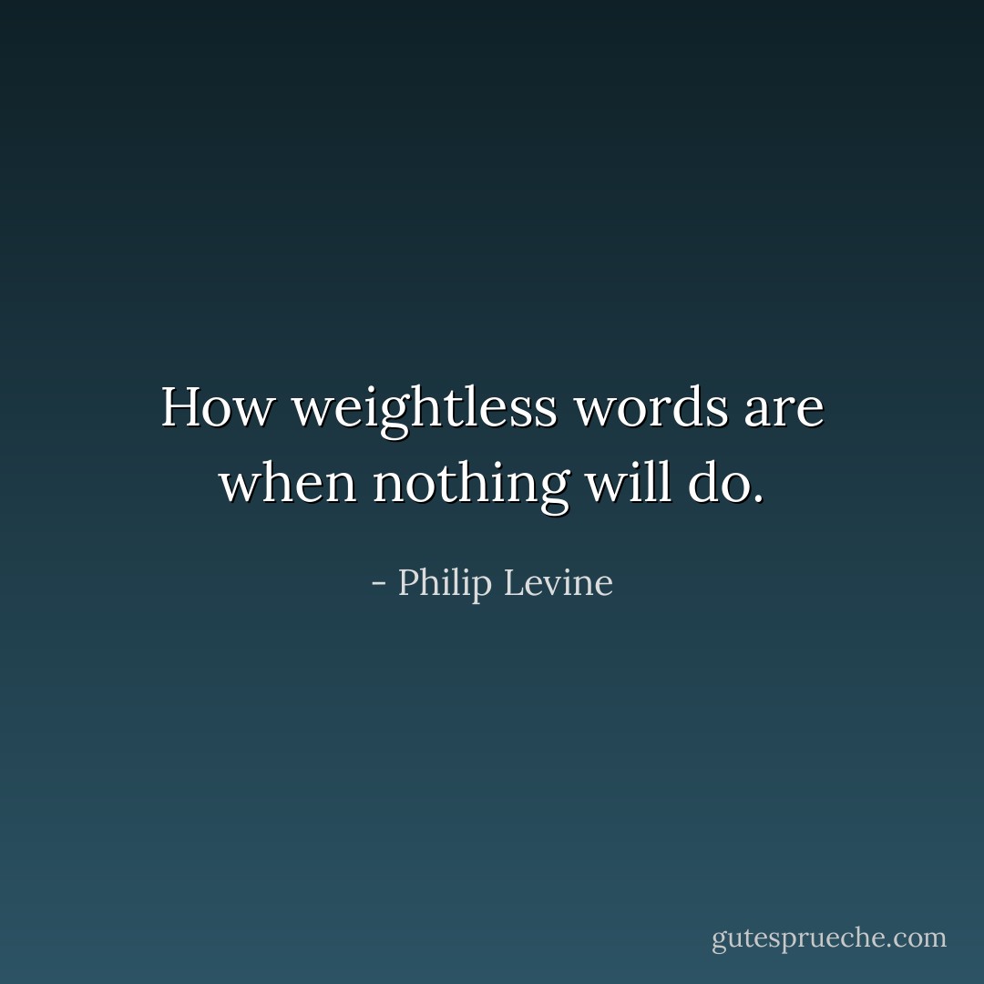 How weightless<br />words are when nothing will do. - Philip Levine