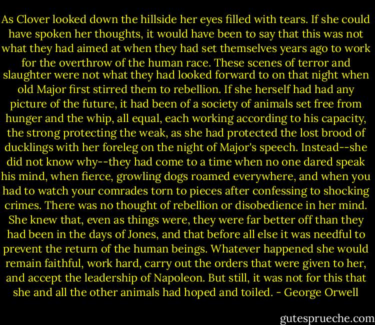 As Clover looked down the hillside her eyes filled with tears. If she could have spoken her thoughts, it would have been to say that this was not what they had aimed at when they had set themselves years ago to work for the overthrow of the human race. These scenes of terror and slaughter were not what they had looked forward to on that night when old Major first stirred them to rebellion. If she herself had had any picture of the future, it had been of a society of animals set free from hunger and the whip, all equal, each working according to his capacity, the strong protecting the weak, as she had protected the lost brood of ducklings with her foreleg on the night of Major's speech. Instead--she did not know why--they had come to a time when no one dared speak his mind, when fierce, growling dogs roamed everywhere, and when you had to watch your comrades torn to pieces after confessing to shocking crimes. There was no thought of rebellion or disobedience in her mind. She knew that, even as things were, they were far better off than they had been in the days of Jones, and that before all else it was needful to prevent the return of the human beings. Whatever happened she would remain faithful, work hard, carry out the orders that were given to her, and accept the leadership of Napoleon. But still, it was not for this that she and all the other animals had hoped and toiled. - George Orwell