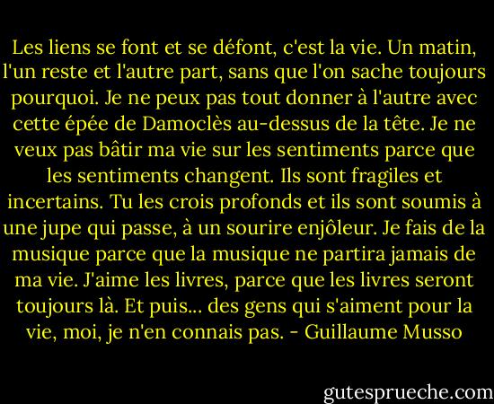 Les liens se font et se défont, c'est la vie. Un matin, l'un reste et l'autre part, sans que l'on sache toujours pourquoi. Je ne peux pas tout donner à l'autre avec cette épée de Damoclès au-dessus de la tête. Je ne veux pas bâtir ma vie sur les sentiments parce que les sentiments changent. Ils sont fragiles et incertains. Tu les crois profonds et ils sont soumis à une jupe qui passe, à un sourire enjôleur. Je fais de la musique parce que la musique ne partira jamais de ma vie. J'aime les livres, parce que les livres seront toujours là. Et puis... des gens qui s'aiment pour la vie, moi, je n'en connais pas. - Guillaume Musso