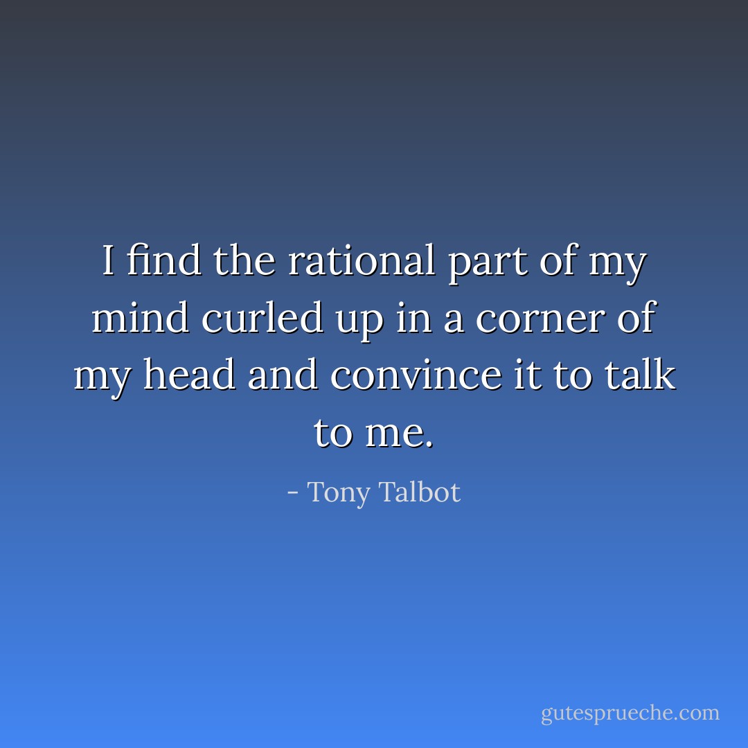 I find the rational part of my mind curled up in a corner of my head and convince it to talk to me. - Tony Talbot