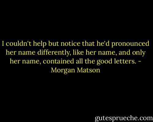 I couldn't help but notice that he'd pronounced her name differently, like her name, and only her name, contained all the good letters. - Morgan Matson