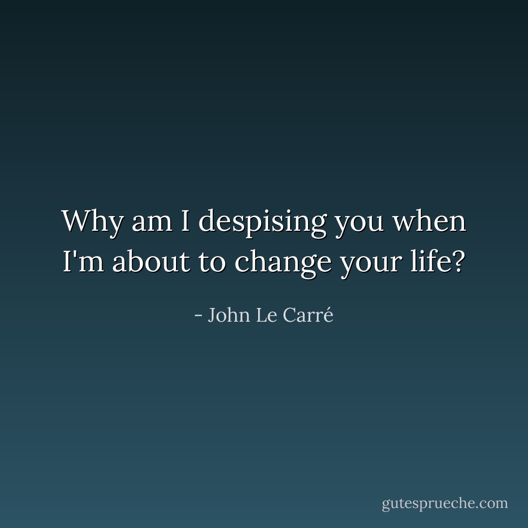 Why am I despising you when I'm about to change your life? - John Le Carré