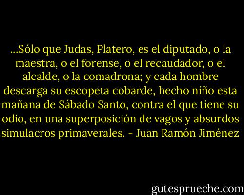 ...Sólo que Judas, Platero, es el diputado, o la maestra, o el forense, o el recaudador, o el alcalde, o la comadrona; y cada hombre descarga su escopeta cobarde, hecho niño esta mañana de Sábado Santo, contra el que tiene su odio, en una superposición de vagos y absurdos simulacros primaverales. - Juan Ramón Jiménez