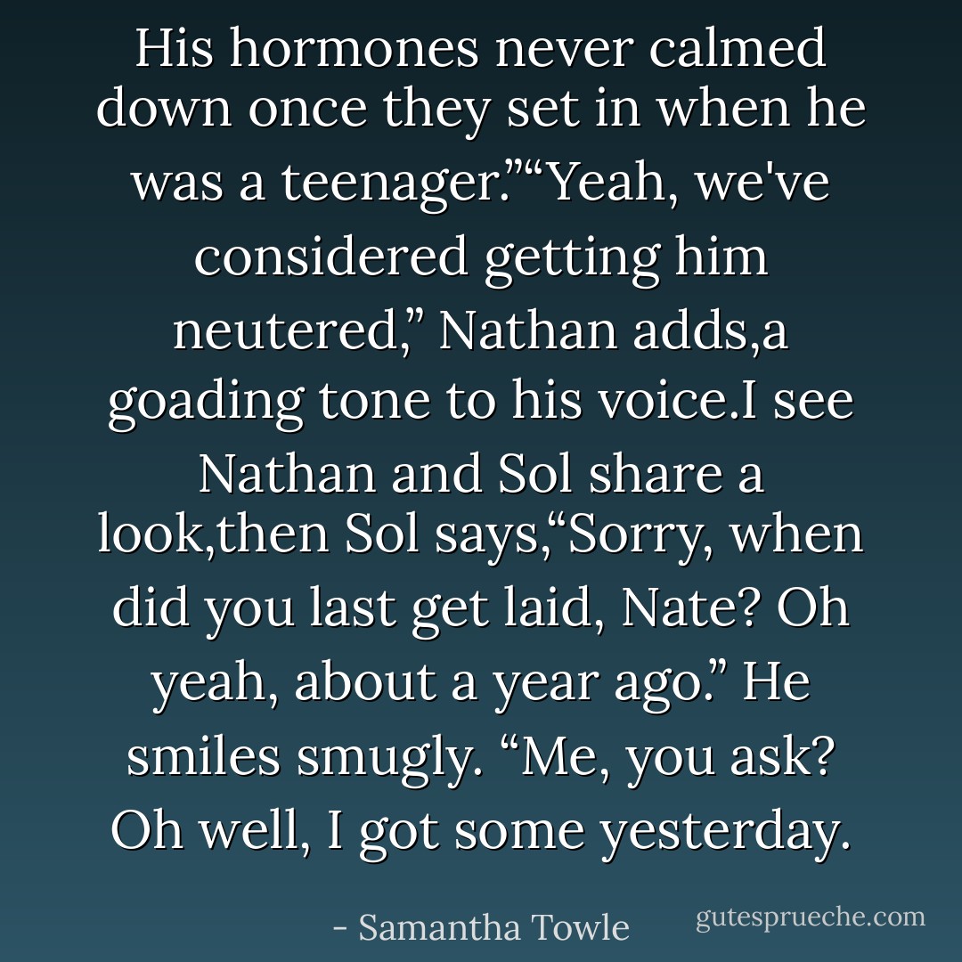 His hormones never calmed down once they set in when he was a teenager.”“Yeah, we've considered getting him neutered,” Nathan adds,a goading tone to his voice.I see Nathan and Sol share a look,then Sol says,“Sorry, when did you last get laid, Nate? Oh yeah, about a year ago.” He smiles smugly. “Me, you ask? Oh well, I got some yesterday. - Samantha Towle