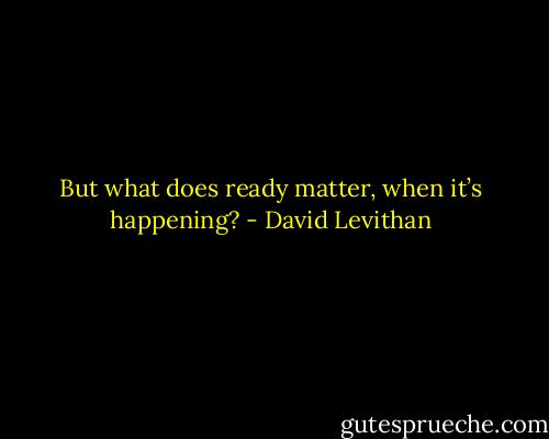 But what does ready matter, when it’s happening? - David Levithan