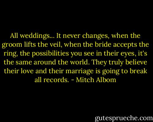 All weddings... It never changes, when the groom lifts the veil, when the bride accepts the ring, the possibilities you see in their eyes, it's the same around the world. They truly believe their love and their marriage is going to break all records. - Mitch Albom