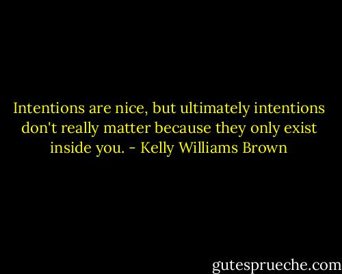 Intentions are nice, but ultimately intentions don't really matter because they only exist inside you. - Kelly Williams Brown
