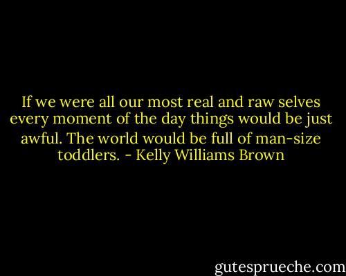 If we were all our most real and raw selves every moment of the day things would be just awful. The world would be full of man-size toddlers. - Kelly Williams Brown