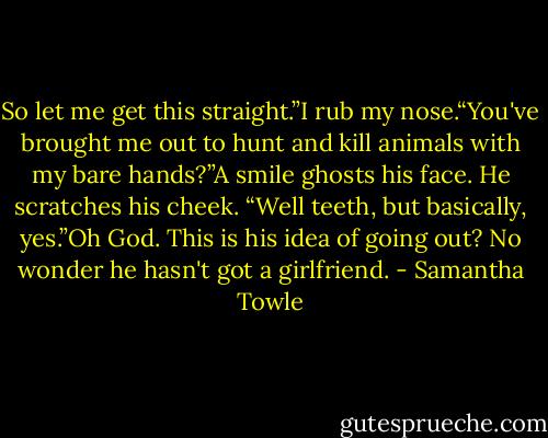 So let me get this straight.”I rub my nose.“You've brought me out to hunt and kill animals with my bare hands?”A smile ghosts his face. He scratches his cheek. “Well teeth, but basically, yes.”Oh God. This is his idea of going out? No wonder he hasn't got a girlfriend. - Samantha Towle